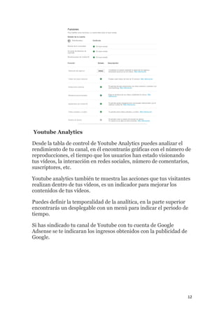 12
Youtube Analytics
Desde la tabla de control de Youtube Analytics puedes analizar el
rendimiento de tu canal, en él encontrarás gráficas con el número de
reproducciones, el tiempo que los usuarios han estado visionando
tus vídeos, la interacción en redes sociales, número de comentarios,
suscriptores, etc.
Youtube analytics también te muestra las acciones que tus visitantes
realizan dentro de tus vídeos, es un indicador para mejorar los
contenidos de tus vídeos.
Puedes definir la temporalidad de la analítica, en la parte superior
encontrarás un desplegable con un menú para indicar el periodo de
tiempo.
Si has sindicado tu canal de Youtube con tu cuenta de Google
Adsense se te indicaran los ingresos obtenidos con la publicidad de
Google.
 