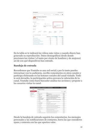 13
En la tabla se te indicará los vídeos más vistos y cuando dinero han
generado su reproducción. Datos demográficos desde donde
provienen tus visitas ( el tanto por ciento de hombres y de mujeres)
así de con qué dispositivos han entrado.
Bandeja de entrada
Recordemos que Youtube es una red social y por lo tanto puedes
interactuar con tu audiencia, escribe comentarios en otros canales y
participa clickeando en los botones sociales del canal visitado. Todo
te será devuelto, la participación activa provoca la valoración de tu
canal, Youtube como buen buscador analiza tus acciones y propone a
los usuarios visitar tu canal.
Desde la bandeja de entrada seguirás los comentarios, los mensajes
personales y las notificaciones de contactos, borra las que consideres
spam y comenta con las que aporten valor.
 