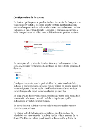14
Configuración de la cuenta
En la descripción general puedes sindicar tu cuenta de Google + con
tu cuenta de Youtube, esto solo aporta ventaja, la interactuación
entre ambas proporciona relevancia tanto a tu canal como a tu sitio
web como a tu perfil en Google +, sindica el contenido generado y
cada vez que subas un vídeo se te publicará en tus perfiles sociales.
En este apartado podrás indicarle a Youtube cuales son tus redes
sociales, deberás verificar mediante logeo en tus redes la propiedad
de estas.
Configura tu cuenta para la periodicidad de tu correo electrónico,
indícale a Youtube cuando quieres recibir correo en alguna acción de
tus suscriptores. Puedes recibir notificaciones cuando se realicen
comentarios en tu canal o cuando alguien se suscriba.
En el apartado de reproducción debes indicar como es la calidad de
tu conexión a Internet, mantén señalada la primera opción
indicándole a Youtube que decida él.
En anotaciones y subtítulos decide si deseas mostrarlas cuando
reproduzcas un vídeo.
En el apartado de televisiones conectadas puedes sindicar tu
televisión con tu cuenta de Youtube y ver los vídeos a través de tu
Smart TV. En este enlace puedes realizar la conexión y desde tu
 