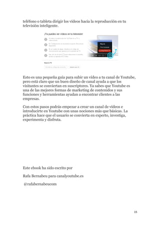 15
teléfono o tableta dirigir los vídeos hacia la reproducción en tu
televisión inteligente.
Esto es una pequeña guía para subir un vídeo a tu canal de Youtube,
pero está claro que un buen diseño de canal ayuda a que los
visitantes se conviertan en suscriptores. Ya sabes que Youtube es
una de las mejores formas de marketing de contenidos y sus
funciones y herramientas ayudan a encontrar clientes a las
empresas.
Con estos pasos podrás empezar a crear un canal de vídeos e
introducirte en Youtube con unas nociones más que básicas. La
práctica hace que el usuario se convierta en experto, investiga,
experimenta y disfruta.
Este ebook ha sido escrito por
Rafa Bernabeu para canalyoutube.es
@rafabernabeucom
 