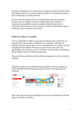 3
Si quieres habilitar otro canal para tu empresa puedes hacerlo desde
la configuración de tu cuenta, puedes añadir los canales que desees
pero serán bajo tu perfil personal.
El nuevo diseño Responsive de Youtube llamado One channel
permite que se adapte a todos los dispositivos, por defecto te
proponen una plantilla, puedes cambiar todas las opciones a
voluntad, desde las fotos de la cabecera hasta la información que se
mostrará a los visitantes de tu canal
Subir un vídeo a Youtube
Una vez grabado el vídeo se pasa por la edición para mejorarlo, el
montaje del vídeo puedes realizarlo con cualquier software de
edición, intenta que se ajuste a tus conocimientos, no utilices el más
complicado tipo Adobe Premiere ya que tienen una curva de
aprendizaje muy elevada, si eres más bien novato utiliza el Windows
Movie Maker para PC o iMovie para Mac.
Para una buena edición solo hace falta imaginación y cierto sentido
estético.
Alojado el vídeo en tu ordenador para subirlo tienes que pulsar el
botón SUBIR VIDEO alojado al lado de la barra de búsqueda de
Youtube.
Está claro que tienes que indicarle la ruta en tu ordenador de donde
tienes tu archivo de vídeo.
 
