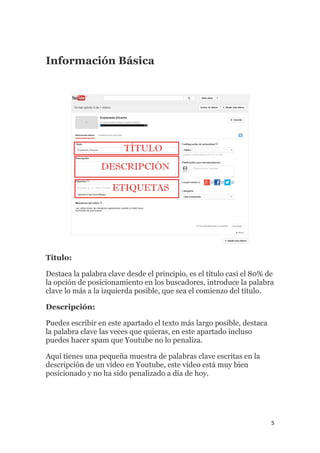 5
Información Básica
Título:
Destaca la palabra clave desde el principio, es el título casi el 80% de
la opción de posicionamiento en los buscadores, introduce la palabra
clave lo más a la izquierda posible, que sea el comienzo del título.
Descripción:
Puedes escribir en este apartado el texto más largo posible, destaca
la palabra clave las veces que quieras, en este apartado incluso
puedes hacer spam que Youtube no lo penaliza.
Aquí tienes una pequeña muestra de palabras clave escritas en la
descripción de un vídeo en Youtube, este vídeo está muy bien
posicionado y no ha sido penalizado a día de hoy.
 