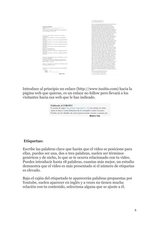6
Introduce al principio un enlace (http://www.tusitio.com) hacia la
página web que quieras, es un enlace no follow pero llevará a los
visitantes hacia esa web que le has indicado.
Etiquetas:
Escribe las palabras clave que harán que el vídeo se posicione para
ellas, puedes ser una, dos o tres palabras, suelen ser términos
genéricos y de nicho, lo que se te ocurra relacionado con tu vídeo.
Puedes introducir hasta 18 palabras, cuantas más mejor, un estudio
demuestra que el vídeo es más presentado si el número de etiquetas
es elevado.
Bajo el cajón del etiquetado te aparecerán palabras propuestas por
Youtube, suelen aparecer en inglés y a veces no tienen mucha
relación con tu contenido, selecciona alguna que se ajuste a él.
 