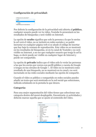 7
Configuración de privacidad:
Por defecto la configuración de la privacidad está abierta al público,
cualquier usuario puede ver tu vídeo, Youtube lo presentará en los
resultados de búsquedas y será visible en Internet.
La opción de oculto significa que solo la persona a la que le envíes
la url verá el vídeo, no se incluirá en redes sociales y se podrá
incrustar en cualquier página web si se añade el código de insertar
que hay bajo la ventana de reproducción. Este vídeo no se mostrará
en los resultados de búsquedas, ni en tu canal de Youtube y no será
visible en Internet, a no ser que cualquier usuario que tenga la url lo
haga, es decir puede ser visible en cualquier lugar de Internet y
puede ser compartido.
La opción de privado indica que el vídeo solo lo verán las personas
a las que les envíes por correo con perfíl público y cuenta de Google
o tengas en tus círculos de Google +. El vídeo no se mostrará como
resultado de una búsqueda, no se mostrará en tu canal y no será
incrustado en las redes sociales mediante las opción de compartir.
Cuando el vídeo es público y compartido en redes sociales puedes
añadir un texto que será mostrado en la red social que selecciones,
indícala señalando en la pestaña la que desees.
Categoría:
Para una mejor segmentación del vídeo tienes que seleccionar una
categoría dentro del menú desplegable. Encontrarás 15 actividades y
deberás marcar aquella que se ajuste al contenido del vídeo.
 