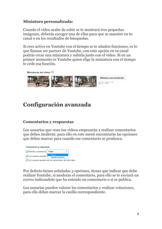 8
Miniatura personalizada:
Cuando el vídeo acabe de subir se te mostrará tres pequeñas
imágenes, deberás escoger una de ellas para que se muestre en tu
canal o en los resultados de búsquedas.
Si eres activo en Youtube con el tiempo se te añaden funciones, es lo
que llaman ser partner de Youtube, con esta opción en tu canal
podrás crear una miniatura y subirla junto con el vídeo. Si en un
primer momento es Youtube quien elige la miniatura con el tiempo
te cede esa función.
Configuración avanzada
Comentarios y respuestas
Los usuarios que vean tus vídeos empezarán a realizar comentarios
que debes moderar, para ello en este menú encontrarás las opciones
que debes marcar para cuando ese comentario se produzca.
Por defecto tienes señaladas 3 opciones, tienes que indicar que debe
realizar Youtube, si moderas el comentario, para ello se te enviará un
correo indicandote que ha entrado un comentario o si se publica.
Los usuarios pueden valorar los comentarios y realizar votaciones,
para ello debes marcar la casilla correspondiente.
 