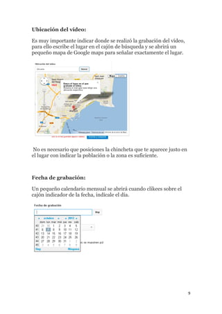 9
Ubicación del vídeo:
Es muy importante indicar donde se realizó la grabación del vídeo,
para ello escribe el lugar en el cajón de búsqueda y se abrirá un
pequeño mapa de Google maps para señalar exactamente el lugar.
No es necesario que posiciones la chincheta que te aparece justo en
el lugar con indicar la población o la zona es suficiente.
Fecha de grabación:
Un pequeño calendario mensual se abrirá cuando clikees sobre el
cajón indicador de la fecha, indícale el día.
 