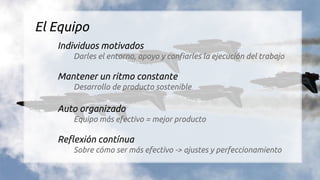 El Equipo
Individuos motivados
Darles el entorno, apoyo y confiarles la ejecución del trabajo
Mantener un ritmo constante
Desarrollo de producto sostenible
Auto organizado
Equipo más efectivo = mejor producto
Reflexión contínua
Sobre cómo ser más efectivo -> ajustes y perfeccionamiento
 