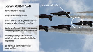 Scrum MasterScrum Master (SM)
Facilitador del trabajo
Responsable del proceso
Busca aplicar las mejores prácticas
y mejorar el trabajo del equipo
Protege al equipo de interferencias
externas y forma en técnicas scrum
Orienta y vela por alcanzar la
máxima calidad y productividad en
el proceso
Su objetivo último es hacerse
prescindible
 