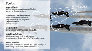 Equipo
Equipo
Diversificado
Estén todas las necesidades cubiertas
Ausencia de especialistas
Autónomo y autoorganizado
Capaz de avanzar sin líderes
Seguimiento de sus progresos
Mejora continua
Sin Jerarquías
Responsable
De la calidad y la técnica del producto
Estable y dedicado
No debe cambiar en todo el proyecto
Los miembros deben estar al 100% en el proyecto
Comprometido
Entregar a tiempo los Sprints. Ser capaz de mejorar
día a día y comprometerse con el producto.
 