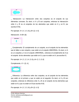 Licda. Adriana Sánchez
Correo: adrianas.unefm@gmail.com
U.C: Estadística
_ Intersección: La intersección entre dos conjuntos es el conjunto de sus
elementos comunes. Es decir, si A y B son conjuntos, entonces la intersección
entre A y B es el conjuntos de los elementos que están en A y en B. (se
escribe A∩B).
Por ejemplo: A= {1, 3, 5, 6} y B= {2, 4, 6}
Intersección: A∩B= {6}
_ Complemento: El complemento de un conjunto, es el conjunto de los elementos
que le faltan a ese conjunto y que están en el conjunto UNIVERSAL. Es decir, si A
es un conjuntos y U es el conjunto UNIVERSAL, entonces el complemento de A es
el conjunto de los elementos que están en U y que no están en A. (se escribe A')
Por ejemplo: U= {1, 2, 3, 4, 5, 6} y A= {1, 3, 5, 6}
Complemento: A’ = {2, 4,}
_ Diferencia: La diferencia entre dos conjuntos, es el conjunto de los elementos
que están en el primero y que no están en el segundo. Es decir, si A y B son
conjuntos, entonces la diferencia ente A y B es el conjunto de los elementos que
están en A y que no están en B (se escribe A-B)
Por ejemplo: A= {1, 3, 5, 6} y B= {2, 4, 6}
 