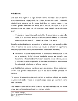 Licda. Adriana Sánchez
Correo: adrianas.unefm@gmail.com
U.C: Estadística
Probabilidad:
Esta teoría tuvo origen en el siglo XVII en Francia, iniciándose con una sencilla
teoría matemática de los juegos de azar. Juegos de carta, dados etc… constituían
entretenimiento corriente de la época llegándose en muchos casos a que
aportaran grandes cantidades de dinero, es de allí que personajes de la época
apasionados de los juegos de azar buscasen algún método que le permitiera
ganar.
 Concepto de probabilidad: es la posibilidad de ocurrencia de un suceso. Es
decir, es la posibilidad de que ocurra un evento en el futuro; es un número
real comprendido entre [0, 1], donde 0 no ocurre y 1 si ocurre.
Se define probabilidad como la relación o el cociente entre los casos favorables
sobre el total de los casos posibles que resultan al efectuar un experimento
aleatorio (experimento que no puede definirse o predecirse su resultado)
 Importancia y uso de la probabilidad: la probabilidad tiene un papel crucial
en la aplicación de la inferencia estadística porque una decisión; cuyo
fundamento está contenido en la muestra aleatoria, puede estar equivocado
y sin una adecuada comprensión de las leyes probabilísticas. es difícil usar
la metodología estadística de la forma efectiva.
La probabilidad es necesaria cuando se opera con procesos físicos, biológicos y
sociales que generan observaciones que no es fácil ni factible predecir con
exactitud.
Por ejemplo no se puede predecir con certeza la presión arterial de una persona
en un momento dado, y nunca se conoce la carga exacta que soporta un puente
antes de caerse.
Tales sucesos no se pueden predecir, pero la frecuencia relativa con el cual ocurre
en una gran serie de observaciones es a menudo estable.
 