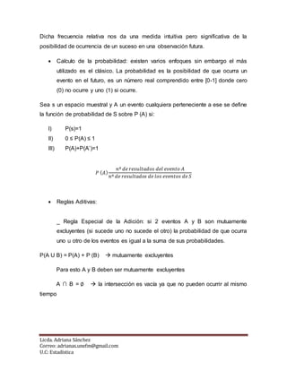 Licda. Adriana Sánchez
Correo: adrianas.unefm@gmail.com
U.C: Estadística
Dicha frecuencia relativa nos da una medida intuitiva pero significativa de la
posibilidad de ocurrencia de un suceso en una observación futura.
 Calculo de la probabilidad: existen varios enfoques sin embargo el más
utilizado es el clásico. La probabilidad es la posibilidad de que ocurra un
evento en el futuro, es un número real comprendido entre [0-1] donde cero
(0) no ocurre y uno (1) si ocurre.
Sea s un espacio muestral y A un evento cualquiera perteneciente a ese se define
la función de probabilidad de S sobre P (A) si:
I) P(s)=1
II) 0 ≤ P(A) ≤ 1
III) P(A)+P(A’)=1
𝑃 (𝐴)
𝑛º 𝑑𝑒 𝑟𝑒𝑠𝑢𝑙𝑡𝑎𝑑𝑜𝑠 𝑑𝑒𝑙 𝑒𝑣𝑒𝑛𝑡𝑜 𝐴
𝑛º 𝑑𝑒 𝑟𝑒𝑠𝑢𝑙𝑡𝑎𝑑𝑜𝑠 𝑑𝑒 𝑙𝑜𝑠 𝑒𝑣𝑒𝑛𝑡𝑜𝑠 𝑑𝑒 𝑆
 Reglas Aditivas:
_ Regla Especial de la Adición: si 2 eventos A y B son mutuamente
excluyentes (si sucede uno no sucede el otro) la probabilidad de que ocurra
uno u otro de los eventos es igual a la suma de sus probabilidades.
P(A U B) = P(A) + P (B)  mutuamente excluyentes
Para esto A y B deben ser mutuamente excluyentes
A ∩ B = ∅  la intersección es vacía ya que no pueden ocurrir al mismo
tiempo
 
