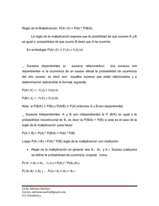 Licda. Adriana Sánchez
Correo: adrianas.unefm@gmail.com
U.C: Estadística
Regla de la Multiplicación: P(A∩ 𝐵) = P(A) * P(B/A)
La regla de la multiplicación expresa que la posibilidad de que ocurran A y B
es igual a probabilidad de que ocurra B dado que A ha ocurrido.
En simbología P(A∩ 𝐵) ≡ 𝑃(𝐴) 𝑥 𝑃(𝐵/𝐴)
_ Sucesos dependientes (o sucesos relacionados) dos sucesos son
dependientes si la ocurrencia de un suceso afecta la probabilidad de ocurrencia
del otro suceso; es decir son aquellos sucesos que están relacionados y a
determinación aplicándole la formula siguiente:
P(A∩ 𝐵) = 𝑃(𝐴) 𝑥 𝑃(𝐵/𝐴)
P(B∩ 𝐴) = 𝑃(𝐵) 𝑥 𝑃(𝐴/𝐵)
Nota: si P(B/A) ≠ P(B) o P(A/B) ≠ P(A) entonces A y B son dependientes
_ Sucesos Independientes: A y B son independientes la P (B/A) es igual a la
probabilidad incondicional de B, es decir la P(B/A) = P(B) si este es el caso de la
regla de la multiplicación pasa hacer:
P(A ∩ B) = P(A) * P(B/A) = P(A) * P(B)
Luego P(A ∩ B) = P(A) * P(B) regla de la multiplicación con restitución.
 Regla de la multiplicación en general: sea A1, A2, y A 3 . Suceso cualquiera
se define la probabilidad de ocurrencia conjunta como:
P( A1 ∩ A2 ∩ A3 … ∩ 𝐴n) = P(A1) * P(A2 /A1)
P( A3 /A1 ∩ A2 ) … P(𝐴n / A1 ∩ A2 ∩ An-1
 