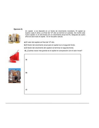 a)
b)
c)
Ejercicio 5)
Un capital x se depositó en un fondo de crecimiento monetario. El capital se
duplicó cada 6 años y al final del 12º año se terminó el contrato. Se invirtió este
nuevo capital n en otro fondo con un crecimiento anual de 5%. Después de cuatro
años se sacó todo el capital. En el recuadro calcula:
a) El valor del capital x al final del 12º año.
b) El factor del crecimiento anual para el capital n en el segundo fondo.
c) El factor del crecimiento del capital n al terminar el segundo fondo.
d) ¿Cuántas veces más grande es el capital en comparación con el valor inicial?
 