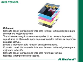 GUIA TECNICA




 Solución:
 Consulte con el fabricante de tinta para formular la tinta siguiente para
 obtener una mejor aplicación.
 Tire los colores seguidos con más rapidez (si se necesita impresión,
 deje el área en blanco de modo que más tarde los colores se impriman
 en papel común).
 Limpie la impresión para remover el exceso de polvo.
 Consulte con el fabricante de tinta para formular la tinta siguiente para
 mejorar la adhesión.
 Consulte con el fabricante de tinta para reformular la tinta.
 Reduzca la temperatura de secado.
 