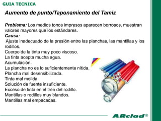 GUIA TECNICA

Aumento de punto/Taponamiento del Tamiz

Problema: Los medios tonos impresos aparecen borrosos, muestran
valores mayores que los estándares.
Causa:
 Ajuste inadecuado de la presión entre las planchas, las mantillas y los
rodillos.
Cuerpo de la tinta muy poco viscoso.
La tinta acepta mucha agua.
Acumulación.
La plancha no es lo suficientemente nítida.
Plancha mal desensibilizada.
Tinta mal molida.
Solución de fuente insuficiente.
Exceso de tinta en el tren del rodillo.
Mantillas o rodillos muy blandos.
Mantillas mal empacadas.
 
