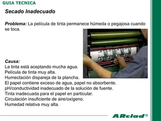 GUIA TECNICA

Secado Inadecuado

Problema: La película de tinta permanece húmeda o pegajosa cuando
se toca.




Causa:
La tinta está aceptando mucha agua.
Película de tinta muy alta.
Humectación dispareja de la plancha.
El papel contiene exceso de agua, papel no absorbente.
pH/conductividad inadecuado de la solución de fuente.
Tinta inadecuada para el papel en particular.
Circulación insuficiente de aire/oxígeno.
Humedad relativa muy alta.
 