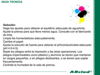 GUIA TECNICA




Solución:
Haga los ajustes para obtener el equilibrio adecuado de agua/tinta.
Ajuste la prensa para que lleve menos agua. Consulte con el fabricante
de tinta.
Limpie los humectadores adecuadamente.
Cambie el papel.
Ajuste la solución de fuente para obtener el pH/conductividad adecuado
(pH 4.0-4.5).
Sople los pliegos entre la impresión y las otras operaciones. Los
pliegos impermeables como plástico y aluminio se tienen que mantener
en cargas pequeñas, o en pliegos deslizantes, o se tienen que soplar
frecuentemente.
Controle la humedad de la sala de prensa.
 