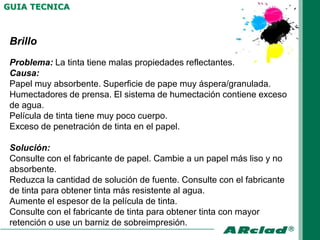 GUIA TECNICA



 Brillo
 Problema: La tinta tiene malas propiedades reflectantes.
 Causa:
 Papel muy absorbente. Superficie de pape muy áspera/granulada.
 Humectadores de prensa. El sistema de humectación contiene exceso
 de agua.
 Película de tinta tiene muy poco cuerpo.
 Exceso de penetración de tinta en el papel.

 Solución:
 Consulte con el fabricante de papel. Cambie a un papel más liso y no
 absorbente.
 Reduzca la cantidad de solución de fuente. Consulte con el fabricante
 de tinta para obtener tinta más resistente al agua.
 Aumente el espesor de la película de tinta.
 Consulte con el fabricante de tinta para obtener tinta con mayor
 retención o use un barniz de sobreimpresión.
 