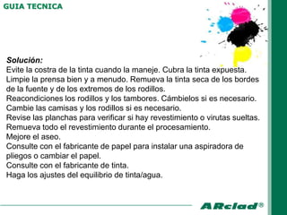 GUIA TECNICA




Solución:
Evite la costra de la tinta cuando la maneje. Cubra la tinta expuesta.
Limpie la prensa bien y a menudo. Remueva la tinta seca de los bordes
de la fuente y de los extremos de los rodillos.
Reacondiciones los rodillos y los tambores. Cámbielos si es necesario.
Cambie las camisas y los rodillos si es necesario.
Revise las planchas para verificar si hay revestimiento o virutas sueltas.
Remueva todo el revestimiento durante el procesamiento.
Mejore el aseo.
Consulte con el fabricante de papel para instalar una aspiradora de
pliegos o cambiar el papel.
Consulte con el fabricante de tinta.
Haga los ajustes del equilibrio de tinta/agua.
 