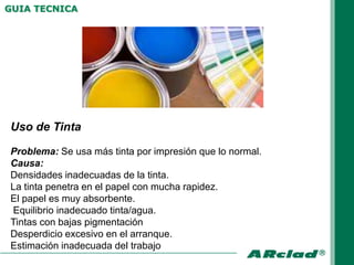 GUIA TECNICA




Uso de Tinta

Problema: Se usa más tinta por impresión que lo normal.
Causa:
Densidades inadecuadas de la tinta.
La tinta penetra en el papel con mucha rapidez.
El papel es muy absorbente.
Equilibrio inadecuado tinta/agua.
Tintas con bajas pigmentación
Desperdicio excesivo en el arranque.
Estimación inadecuada del trabajo
 