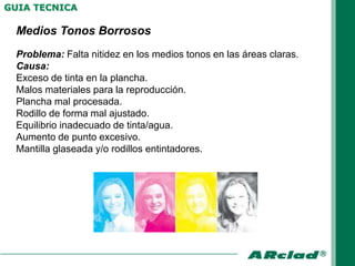 GUIA TECNICA

 Medios Tonos Borrosos
 Problema: Falta nitidez en los medios tonos en las áreas claras.
 Causa:
 Exceso de tinta en la plancha.
 Malos materiales para la reproducción.
 Plancha mal procesada.
 Rodillo de forma mal ajustado.
 Equilibrio inadecuado de tinta/agua.
 Aumento de punto excesivo.
 Mantilla glaseada y/o rodillos entintadores.
 