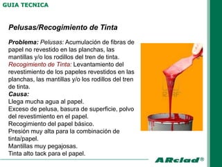 GUIA TECNICA



 Pelusas/Recogimiento de Tinta
 Problema: Pelusas: Acumulación de fibras de
 papel no revestido en las planchas, las
 mantillas y/o los rodillos del tren de tinta.
 Recogimiento de Tinta: Levantamiento del
 revestimiento de los papeles revestidos en las
 planchas, las mantillas y/o los rodillos del tren
 de tinta.
 Causa:
 Llega mucha agua al papel.
 Exceso de pelusa, basura de superficie, polvo
 del revestimiento en el papel.
 Recogimiento del papel básico.
 Presión muy alta para la combinación de
 tinta/papel.
 Mantillas muy pegajosas.
 Tinta alto tack para el papel.
 