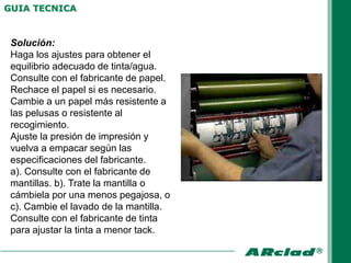 GUIA TECNICA


 Solución:
 Haga los ajustes para obtener el
 equilibrio adecuado de tinta/agua.
 Consulte con el fabricante de papel.
 Rechace el papel si es necesario.
 Cambie a un papel más resistente a
 las pelusas o resistente al
 recogimiento.
 Ajuste la presión de impresión y
 vuelva a empacar según las
 especificaciones del fabricante.
 a). Consulte con el fabricante de
 mantillas. b). Trate la mantilla o
 cámbiela por una menos pegajosa, o
 c). Cambie el lavado de la mantilla.
 Consulte con el fabricante de tinta
 para ajustar la tinta a menor tack.
 