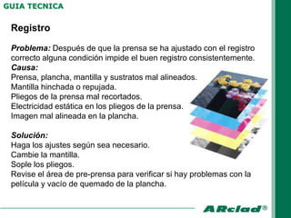 GUIA TECNICA


 Registro

 Problema: Después de que la prensa se ha ajustado con el registro
 correcto alguna condición impide el buen registro consistentemente.
 Causa:
 Prensa, plancha, mantilla y sustratos mal alineados.
 Mantilla hinchada o repujada.
 Pliegos de la prensa mal recortados.
 Electricidad estática en los pliegos de la prensa.
 Imagen mal alineada en la plancha.

 Solución:
 Haga los ajustes según sea necesario.
 Cambie la mantilla.
 Sople los pliegos.
 Revise el área de pre-prensa para verificar si hay problemas con la
 película y vacío de quemado de la plancha.
 
