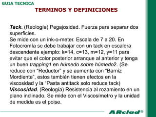 GUIA TECNICA
               TERMINOS Y DEFINICIONES


  Tack. (Reología) Pegajosidad. Fuerza para separar dos
  superficies.
  Se mide con un ink-o-meter. Escala de 7 a 20. En
  Fotocromía se debe trabajar con un tack en escalera
  descendente ejemplo: k=14, c=13, m=12, y=11 para
  evitar que el color posterior arranque al anterior y tenga
  un buen trapping1 en húmedo sobre húmedo2. (Se
  reduce con “Reductor” y se aumenta con “Barniz
  Mordiente”, estos también tienen efectos en la
  viscosidad y la “Pasta antitack solo reduce tack)
  Viscosidad. (Reología) Resistencia al rozamiento en un
  plano inclinado. Se mide con el Viscosímetro y la unidad
  de medida es el poise.
 