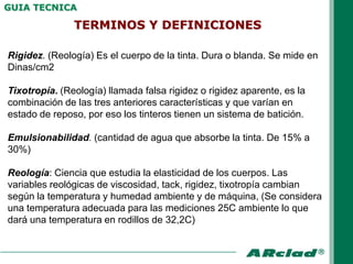 GUIA TECNICA

               TERMINOS Y DEFINICIONES

Rigidez. (Reología) Es el cuerpo de la tinta. Dura o blanda. Se mide en
Dinas/cm2

Tixotropía. (Reología) llamada falsa rigidez o rigidez aparente, es la
combinación de las tres anteriores características y que varían en
estado de reposo, por eso los tinteros tienen un sistema de batición.

Emulsionabilidad. (cantidad de agua que absorbe la tinta. De 15% a
30%)

Reología: Ciencia que estudia la elasticidad de los cuerpos. Las
variables reológicas de viscosidad, tack, rigidez, tixotropía cambian
según la temperatura y humedad ambiente y de máquina, (Se considera
una temperatura adecuada para las mediciones 25C ambiente lo que
dará una temperatura en rodillos de 32,2C)
 