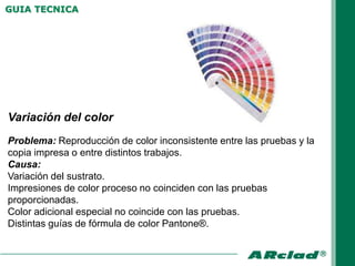 GUIA TECNICA




Variación del color
Problema: Reproducción de color inconsistente entre las pruebas y la
copia impresa o entre distintos trabajos.
Causa:
Variación del sustrato.
Impresiones de color proceso no coinciden con las pruebas
proporcionadas.
Color adicional especial no coincide con las pruebas.
Distintas guías de fórmula de color Pantone®.
 