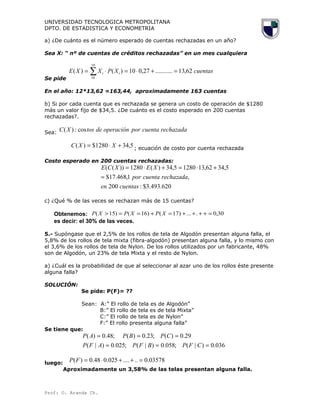 UNIVERSIDAD TECNOLOGICA METROPOLITANA
DPTO. DE ESTADISTICA Y ECONOMETRIA
a) ¿De cuánto es el número esperado de cuentas rechazadas en un año?
Sea X: “ nº de cuentas de créditos rechazadas” en un mes cualquiera
Se pide
cuentasXPXXE ii 62,13...........27,010)()(
19
10
=+⋅=⋅= ∑
En el año: 12*13,62 =163,44, aproximadamente 163 cuentas
b) Si por cada cuenta que es rechazada se genera un costo de operación de $1280
más un valor fijo de $34,5. ¿De cuánto es el costo esperado en 200 cuentas
rechazadas?.
Sea:
rechazadacuentaporoperacióndetosXC cos:)(
5,341280$)( +⋅= XXC ; ecuación de costo por cuenta rechazada
Costo esperado en 200 cuentas rechazadas:
620.493.3$:200
,1,468.17$
5,3462,1312805,34)(1280))((
cuentasen
rechazadacuentapor
XEXCE
=
+⋅=+⋅=
c) ¿Qué % de las veces se rechazan más de 15 cuentas?
Obtenemos: 30,0....)17()16()15( =++++=+==> XPXPXP
es decir: el 30% de las veces.
5.- Supóngase que el 2,5% de los rollos de tela de Algodón presentan alguna falla, el
5,8% de los rollos de tela mixta (fibra-algodón) presentan alguna falla, y lo mismo con
el 3,6% de los rollos de tela de Nylon. De los rollos utilizados por un fabricante, 48%
son de Algodón, un 23% de tela Mixta y el resto de Nylon.
a) ¿Cuál es la probabilidad de que al seleccionar al azar uno de los rollos éste presente
alguna falla?
SOLUCIÓN:
Se pide: P(F)= ??
Sean: A:” El rollo de tela es de Algodón”
B:” El rollo de tela es de tela Mixta”
C:” El rollo de tela es de Nylon”
F:” El rollo presenta alguna falla”
Se tiene que:
036.0)|(;058.0)|(;025.0)|(
29.0)(;23.0)(;48.0)(
===
===
CFPBFPAFP
CPBPAP
luego:
03578.0......025.048.0)( =++⋅=FP
Aproximadamente un 3,58% de las telas presentan alguna falla.
Prof: O. Aranda Ch.
 