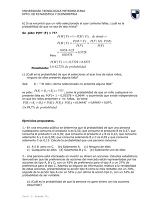 UNIVERSIDAD TECNOLOGICA METROPOLITANA
DPTO. DE ESTADISTICA Y ECONOMETRIA
b) Si se encontró que un rollo seleccionado al azar contenía fallas, ¿cuál es la
probabilidad de que no sea de tela mixta?
Se pide: P(M’ |F) = ???
Pero
3728.0
03578.0
23.0058.0
)(
)()|(
)(
)(
)|(
:);|(1)|'(
=
⋅
=
⋅
=
∩
=
=−=
FP
MPMFP
FP
FMP
FMP
dondedeFMPFMP
Finalmente:
adprobabiliddeUn
FMP
%72,62
6272.03728.01)|'( =−=
c) ¿Cuál es la probabilidad de que al seleccionar al azar tres de estos rollos,
ninguno de ellos presente alguna falla?
Sea: Ri : “ El rollo i-ésimo seleccionado no presenta alguna falla”
se pide:
????)( 321 =∩∩ RRRP
; como la probabilidad de que un rollo cualquiera no
presente falla es: P(F’)= 1 – 0,03578 = 0,9644 y asumiendo que existe independencia
en que los rollos presenten o no fallas, se tiene:
adprobabiliddeUn
RPRPRPRRRP
%7,89
;897,089695,0)9644,0()()()()( 3
321321 ≈==⋅⋅=∩∩
Ejercicios propuestos.
1.- En una encuesta pública se determina que la probabilidad de que una persona
cualesquiera consuma el producto A es 0,50, que consuma el producto B es 0,37, que
consuma el producto C es 0,30; que consuma el producto A y B es 0,12; que consuma
solamente A y C es 0,08; que consuma solamente B y C es 0,05 y que consuma
solamente C es 0,15. Calcule la probabilidad que una persona consuma:
a) A ó B pero no C. (b) Solamente A. (c) Ninguno de ellos
c) Cualquiera de ellos (d) Solamente B y C. (e) Solamente uno de ellos
2.- Una persona está interesada en invertir su dinero en acciones. Estudios estadísticos
demuestran que las preferencias de acciones del mercado están representadas por las
acciones de tipo A, B y C; con un 43% de preferencia para el tipo A y un 37% de
preferencia para el tipo C. Además se dispone de información relativa a la rentabilidad
de estas acciones, presentándose la acción tipo B como la más rentable con un 70%,
seguida de la acción tipo A con un 55% y por último la acción tipo C, con un 34% de
probabilidad de ser rentable.
a) ¿Cuál es la probabilidad de que la persona no gane dinero con las acciones
adquiridas?
Prof: O. Aranda Ch.
 