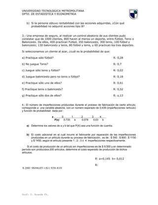 UNIVERSIDAD TECNOLOGICA METROPOLITANA
DPTO. DE ESTADISTICA Y ECONOMETRIA
b) Si la persona obtuvo rentabilidad con las acciones adquiridas, ¿Con qué
probabilidad no adquirió acciones tipo B?
3.- Una empresa de seguro, al realizar un control aleatorio de sus clientes pudo
constatar que de 1000 clientes, 800 hacen al menos un deporte, entre Fútbol, Tenis o
Baloncesto. De ellos, 400 practican Fútbol, 350 baloncesto, 300 tenis; 100 fútbol y
baloncesto; 130 baloncesto y tenis, 80 fútbol y tenis, y 60 practican los tres deportes.
Si seleccionamos un cliente al azar, ¿cuál es la probabilidad de que:
a) Practique sólo fútbol? R: 0,28
b) No juegue Tenis? R: 0,7
c) Juegue sólo tenis y fútbol? R: 0,02
d) Juegue baloncesto pero no tenis o fútbol? R: 0,18
e) Practique sólo uno de ellos? R: 0,61
f) Practique tenis o baloncesto? R: 0,52
g) Practique sólo dos de ellos? R: o,13
4.- El número de imperfecciones producidas durante el proceso de fabricación de cierto artículo,
corresponde a una variable aleatoria, con un número esperado de 0,439 (imperfecciones /artículo)
y función de probabilidad dada por :
x 0 1 2 3 4
P(x) 0,735 a 0,078 0,03 b
a) Determine los valores de a y b tal que P(X) sea una función de cuantía.
b) El costo adicional en el cuál incurre el fabricante por reparación de las imperfecciones
producidas en un artículo durante su proceso de fabricación, es de : $ 550 ; $ 800 ; $ 1150
y $ 1450, según el artículo presente 1 ; 2 ; 3 ó 4 imperfecciones respectivamente.
Si el costo de producción de un artículo sin imperfecciones es de $ 9.500 y en determinado
período son producidos 200 artículos, determine el costo esperado de producción de dichos
artículos.
R: a=0,145 b= 0,012
R:
1.938.810$9694,05200$ =⋅
Prof: O. Aranda Ch.
 