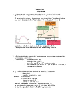 Cuestionario 2
Temperatura
1. ¿Cómo afectala temperatura al metabolismo? ¿Cómo se clasifican?
El rango de temperatura depende del microorganismo. Toda bacteria tiene
una curva de crecimiento. (Parámetros: # de bacterias ufc y tiempo)
La bacteria estará en estrés cerca de sus temperatura limite.
La temperatura afecta directamente a la membrana y enzimas.
2. ¿Qué adaptaciones realizan las bacterias para temperaturas bajas y altas?
Limites para eucariontes.
Clasificación: - psicrifilos (-0º a < 20º)
- mesofilas (20º a < 40º)
- termófilas (de 40º a < 80º) aguas termales
- hipertermofilas (de 80º a < 110º) cerca de volcanes y
chimeneas submarinas.
3. ¿Qué tipo de metabolismo realizan las archeas y bacterias?
anaerobias
soportan temperaturas altas
Archeas membranas
estaban en chimeneas
 fuente de energía S
 fuente de carbono: CO2
arqueas pueden ser anaerobias o microfilicas (poco O2)
a) quimiolitrofia (autótrofas) H2 + S  H2S, SO4, NO3 y CO4
b) quimioorganotrofia (heterótrofos) No hay fototrofas.
 