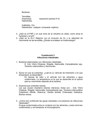 Bacterias
Termófilas
Anaerobias respiración aerobia O2
Heterótrofas
Autótrofos- Co2
Heterótrofos- cualquier compuesto orgánico.
4. ¿Qué es el PMT y en qué rama de la industria se utiliza, como actua la
humedad y el pH?
5. ¿Qué es la Q10? Relacion con el consumo de O2 y la velocidad de
crecimiento de las termófilas ¿Dónde se emplean en biotecnología?
Cuestionario 3
Infecciones intestinales
1. Bacterias relacionadas con infecciones intestinales.
E. Coli, Vibrio Cholerae, Shigella, Salmonella, Campylobacter spp,
Yersenia enterocolitica y Aeromonas.
2. Época en que se presentan, ¿cuál es su vehículo de trasmisión y en que
temperatura se desarrollan?
En épocas de calor y el vehiculo son los alimentos y agua
contaminada. La temperatura en la que se desarrolla es la optima
para su crecimiento depende de la bacteria.
3. Especies que presentan toxinas.
Las que causan disentería (diarrea intensiva). Estas son: . Coli, Vibrio
Cholerae, Shigella, Salmonella, Campylobacter spp, Yersenia enterocolitica
Colstridium difficile, Rotavirus, Giardia lambila, Entranoeba histolytica,
Bacilus cereus.
4. ¿Cómo han contribuido las aguas residuales a la presencia de infecciones
intestinales?
El agua contaminada entra en contacto con los alimentos y estos terminan
contaminados y así transporta el microorganismo.
 