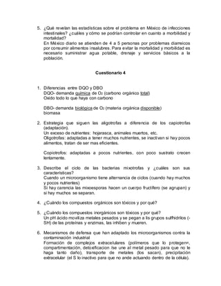 5. ¿Qué revelan las estadísticas sobre el problema en México de infecciones
intestinales? ¿cuáles y cómo se podrían controlar en cuanto a morbilidad y
mortalidad?
En México diario se atienden de 4 a 5 personas por problemas diarreicos
por consumir alimentos insalubres. Para evitar la mortalidad y morbilidad es
necesario suministrar agua potable, drenaje y servicios básicos a la
población.
Cuestionario 4
1. Diferencias entre DQO y DBO
DQO- demanda química de O2 (carbono orgánico total)
Oxido todo lo que haya con carbono
DBO- demanda biológica de O2 (materia orgánica disponible)
biomasa
2. Estrategia que siguen las aligotrofas a diferencia de los capiotrofas
(adaptación).
Un exceso de nutrientes: hojarasca, animales muertos, etc.
Oligotrofas: adaptadas a tener muchos nutrientes, se inactivan si hay pocos
alimentos, tratan de ser mas eficientes.
Copiotrofos: adaptadas a pocos nutrientes, con poco sustrato crecen
lentamente.
3. Describe el ciclo de las bacterias mixotrofas y ¿cuáles son sus
características?
Cuando un microorganismo tiene alternancia de ciclos (cuando hay muchos
y pocos nutrientes)
Si hay carencia las mixoesporas hacen un cuerpo fructífero (se agrupan) y
si hay muchos se separan.
4. ¿Cuándo los compuestos orgánicos son tóxicos y por qué?
5. ¿Cuándo los compuestos inorgánicos son tóxicos y por qué?
Un pH ácido moviliza metales pesados y se pegan a lis grupos sulfhidrilos (-
SH) de las proteínas y enzimas, las inhiben y mueren.
6. Mecanismos de defensa que han adaptado los microorganismos contra la
contaminación industrial
Formación de complejos extracelulares (polímeros que lo protegen=,
compartimentación, detoxificacion /se une al metal pesado para que no le
haga tanto daño), transporte de metales (los sacan), precipitación
extracelular (el S lo inactivo para que no ande actuando dentro de la célula).
 