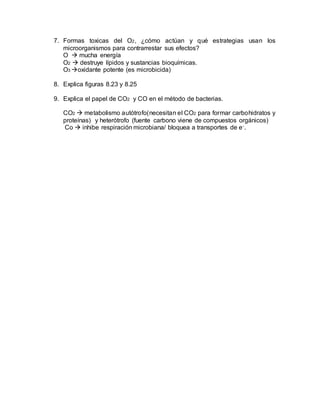 7. Formas toxicas del O2, ¿cómo actúan y qué estrategias usan los
microorganismos para contrarrestar sus efectos?
O  mucha energía
O2  destruye lípidos y sustancias bioquímicas.
O3 oxidante potente (es microbicida)
8. Explica figuras 8.23 y 8.25
9. Explica el papel de CO2 y CO en el método de bacterias.
CO2  metabolismo autótrofo(necesitan el CO2 para formar carbohidratos y
proteínas) y heterótrofo (fuente carbono viene de compuestos orgánicos)
Co  inhibe respiración microbiana/ bloquea a transportes de e-.
 