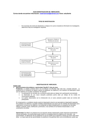 GUIA INVESTIGACION DE MERCADOS
Correo donde encuentran información: materiasinsed@hotmail.com Clave: estudiante
TIPOS DE INVESTIGACION
- En el proceso de la toma de decisiones, la etapa en la cual se necesita la información de investigación,
determina el tipo de investigación requerida.
INVESTIGACION DE MERCADOS
PARTE UNO
1. Reconocimiento del problema u oportunidad. Pag 68-71 Libro de Jany
Problemas: La palabra problema tiene una connotación de dificultad; algo está mal y necesita atención. La
existencia de un problema se detecta cuando se establecen los objetivos y una medición de desempeño indica
que los objetivos no se están cumpliendo. Por ejemplo:
• La participación de mercado de un producto puede estar por debajo de la participación pronosticada.
• La efectividad de una nueva campaña publicitaria podría estar por debajo de los niveles de
conocimiento deseados.
• Los gastos relacionados con la introducción de un nuevo producto pueden estar por encima del
presupuesto.
En consecuencia, un problema resulta cuando el desempeño actual no es equivalente al desempeño esperado.
Por problema nos referimos a aquellas variables independientes que hacen que las medidas del desempeño de la
organización no alcancen los objetivos. Los problemas se deben posiblemente a un programa de mercadeo
ineficaz ( producto, precio, distribución y promoción), a los cambios en los factores situacionales o a una
combinación de ambos.
Oportunidad: Se refiere a la presencia de una situación donde el desempeño puede mejorarse emprendiendo
nuevas actividades. Una oportunidad puede revertir en el establecimiento de objetivos aún más altos. Las
oportunidades se diferencian de los problemas en que es posible que el gerente no tenga que hacer nada sobre
éstos. La mayor parte de las oportunidades no presionan a los gerentes tanto como los problemas, puesto que
INVESTIGACION
EXPLORATORIA
Reconocer y Definir el
Problema de decisión
Identificar los cursos
De acción.
INVESTIGACION
CONCLUYENTE
Evaluar los Cursos
De acción
Seleccionar un curso
De acción
INVESTIGACION
DEL MONITOREO
DEL DESEMPEÑO
Implementar
 