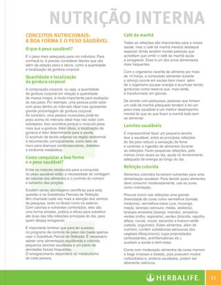 nutrição Interna
                    Conceitos nutricionais:                               Café da manhã
                    a boa forma e o peso saudável                         Todas as refeições são importantes para a nossa
                                                                          saúde, mas o café da manhã merece destaque
                    O que é peso saudável?                                especial. Ainda existem muitas pessoas que
                    É o peso mais adequado para um indivíduo. Para        acreditam que omitir o café da manhã ajuda
                    conhecê-lo, é preciso considerar fatores que vão      a emagrecer. Esse é um dos erros alimentares
                    além da relação peso e altura, como a quantidade      mais frequentes.
                    e localização da gordura corporal.
                                                                          Com o organismo carente de alimento por mais
                    Quantidade e localização                              de 14 horas, a compulsão alimentar durante
                    da gordura corporal                                   o almoço ocorre em escala bem maior, além
                                                                          de o organismo poupar energia e acumular tecido
                    A composição corporal, ou seja, a quantidade          gorduroso como reserva que, mais tarde,
                    de gordura corporal em relação à quantidade           é transformado em glicose.
                    de massa magra, é muito importante para avaliação
                    do seu peso. Por exemplo, uma pessoa pode estar       De acordo com pesquisas, pessoas que tomam
                    com peso dentro do intervalo ideal mas apresentar     um café da manhã adequado tendem a ter um
                    grande porcentagem de gordura corporal.               peso mais saudável e um melhor desempenho
                    Ao contrário, uma pessoa musculosa pode ter           mental do que as que ficam a manhã toda sem
                    peso acima do intervalo ideal mas não estar com       se alimentar.
                    sobrepeso. Isso acontece porque o músculo pesa
                                                                          Lanches saudáveis
                    mais que a gordura. Além disso, a localização da
                    gordura é fator determinante para a saúde.            É imprescindível fazer um pequeno lanche,
                    O acúmulo de tecido adiposo na região abdominal       leve e saudável, entre as principais refeições
                    é reconhecido, principalmente, como fator de          do dia para reduzir a sensação de fome
                    risco para doenças cardiovasculares, diabetes         e controlar a ingestão de alimentos durante
                    e síndrome metabólica.                                as refeições. Fazer pequenas refeições, pelo
                                                                          menos cinco vezes ao dia, ajuda no fornecimento
                    Como conquistar a boa forma                           adequado de energia ao longo do dia.
                    e o peso saudável?
                                                                          Refeição colorida
                    Entre os maiores obstáculos para a conquista
                    do peso saudável estão a necessidade de contagem      Alimentos coloridos fornecem nutrientes para uma
                    de calorias dos alimentos e o controle do número      alimentação saudável. Para decidir quais alimentos
                    e tamanho das porções.                                deve consumir moderadamente, use as cores
                                                                          como orientação.
                    Existem várias abordagens científicas para esta
                    questão e os Substitutos Parciais de Refeição         Procure incluir nas refeições uma grande
                    têm chamado cada vez mais a atenção dos centros       diversidade de cores como vermelhos (tomate,
                    de pesquisa, tanto no Brasil como no exterior.        melancia), vermelhos-roxos (uva, morango,
                    Com calorias e nutrientes controlados, eles são       maçã), laranjas (cenoura, melão, abóbora),
                    uma forma simples, prática e eficaz para substituir   laranjas-amarelos (laranja, mamão), amarelos-
                    até duas das três refeições principais do dia, para   verdes (milho, espinafre), verdes (brócolis, repolho,
                    quem deseja emagrecer.                                alface, rúcula, couve, escarola) e branco-verde
                                                                          (cebola, cogumelo). Estes alimentos, além de
                    É importante lembrar que para ter sucesso             nutrirem, contêm substâncias exclusivas dos
                    no programa de controle de peso não basta apenas      vegetais (fitoquímicos) cujas propriedades
                    usar o Substituto Parcial de Refeição. É necessário   (antioxidantes, antinflamatórias etc.)
                    adotar uma alimentação equilibrada e colorida,        auxiliam a saúde e bem-estar.
                    pequenos lanches saudáveis e um plano de
                    atividades físicas frequentes.                        Coma com moderação alimentos de cores marrom
                    O emagrecimento dependerá do metabolismo              e bege (massas e batata), pois possuem muitos
                    de cada pessoa.                                       carboidratos e, embora saudáveis, podem ser
                                                                          altamente calóricos.



                                                                                                                                    11

Guia - NI.indd 11                                                                                                           30/03/12 2:57 PM
 