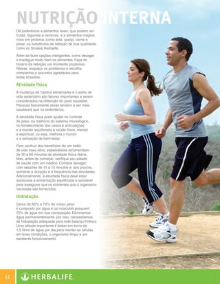 nutrição Interna
            Dê preferência a alimentos leves, que podem ser
            frutas, legumes e verduras, e a alimentos magros
            ricos em proteína, como leite, queijo, carne e
            peixe, ou substitutos de refeição de boa qualidade,
            como os Shakes Herbalife.

            Além de fazer opções inteligentes, coma devagar
            e mastigue muito bem os alimentos. Faça do
            horário da refeição um momento prazeroso.
            Relaxe, esqueça os problemas e escolha
            companhia e assuntos agradáveis para
            estas ocasiões.

            Atividade física
            A mudança de hábitos alimentares e o estilo de
            vida sedentário são fatores importantes a serem
            considerados na obtenção do peso saudável.
            Pessoas fisicamente ativas tendem a ser mais
            saudáveis que os sedentários.

            A atividade física pode ajudar no controle
            de peso, na melhoria do sistema imunológico,
            no fortalecimento dos ossos e articulações
            e a manter equilibrada a saúde física, mental
            e espiritual, ou seja, melhora o humor
            e a sensação de bem-estar.

            Para usufruir dos benefícios de um estilo
            de vida mais ativo, especialistas recomendam
            de 30 a 60 minutos de atividade física diária.
            Mas, antes de começar, verifique seu estado
            de saúde com um médico. Comece devagar,
            com sessões de 10 a 15 minutos e, aos poucos,
            aumente a duração e a frequência das atividades.
            Adicionalmente, a atividade física deve estar
            associada à alimentação equilibrada e saudável
            para assegurar que os nutrientes que o organismo
            necessita são fornecidos.

            Hidratação
            Cerca de 65% a 70% do nosso peso
            é composto por água e os músculos possuem
            70% de água em sua composição. Eliminamos
            água permanentemente, por isso, necessitamos
            de hidratação adequada para este balanço hídrico.
            Uma atitude importante é beber em torno de
            1,5 litros de água por dia para manter as células
            em boas condições, o organismo limpo e em
            excelente funcionamento.




 12

Guia - NI.indd 12                                                 30/03/12 2:57 PM
 