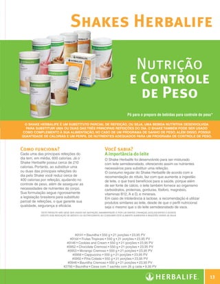 Shakes Herbalife

                                                                                                     Nutrição
                                                                                                    e Controle
                                                                                                      de Peso
                                                                                                   Pó para o preparo de bebidas para controle de peso*

                     O Shake Herbalife é um Substituto Parcial de Refeição, ou seja, uma bebida nutritiva desenvolvida
                      para substituir uma ou duas das três principais refeições do dia. O Shake também pode ser usado
                    como complemento à sua alimentação, no caso de um programa de ganho de peso. Além disso, possui
                    quantidade de calorias e um perfil de nutrientes adequados para um programa de controle de peso.



                Como funciona?                                                  Você sabia?
                Cada uma das principais refeições do                            A importância do leite
                dia tem, em média, 600 calorias. Já o                           O Shake Herbalife foi desenvolvido para ser misturado
                Shake Herbalife possui cerca de 210                             com leite semidesnatado, oferecendo assim os nutrientes
                calorias. Portanto, ao substituir uma                           necessários para substituir uma refeição.
                ou duas das principais refeições do                             O consumo regular do Shake Herbalife de acordo com a
                dia pelo Shake você reduz cerca de                              recomendação do rótulo, faz com que aumente a ingestão
                400 calorias por refeição, ajudando no                          de leite, o que trará benefícios para a saúde, porque além
                controle de peso, além de assegurar as                          de ser fonte de cálcio, o leite também fornece ao organismo
                necessidades de nutrientes do corpo.                            carboidratos, proteínas, gorduras, fósforo, magnésio,
                Sua formulação segue rigorosamente                              vitaminas B12, A e D, e minerais.
                a legislação brasileira para substituto                         Em caso de intolerância à lactose, a recomendação é utilizar
                parcial de refeições, o que garante sua                         produtos similares ao leite, desde de que o perfil nutricional
                qualidade, segurança e eficácia.                                seja o mesmo que o do leite semidesnatado de vaca.
                             *Este produto não deve ser usado na gestação, amamentação e por lactentes, crianças, adolescentes e idosos,
                             exceto sob indicação de médico ou nutricionista. Ao consumir este alimento aumentar a ingestão diária de água.




                                                      #0141 • Baunilha • 550 g • 21 porções • 23,95 PV
                                                   #0144 • Frutas Tropicais • 550 g • 21 porções • 23,95 PV
                                                 #0146 • Cookies and Cream • 550 g • 21 porções • 23,95 PV
                                                 #0952 • Chocolate Cremoso • 550 g • 21 porções • 23,95 PV
                                                 #0953 • Morango Cremoso • 550 g • 21 porções • 23,95 PV
                                                     #0956 • Cappuccino • 550 g • 21 porções • 23,95 PV
                                                    #0950 • Piña Colada • 550 g • 21 porções • 23,95 PV
                                                  #0948 • Baunilha Cremoso • 550 g • 21 porções • 23,95 PV
                                               #2700 • Baunilha • Caixa com 7 sachês com 26 g cada • 9,30 PV


                                                                                                                                                         13

Guia - NI.indd 13                                                                                                                                30/03/12 2:57 PM
 
