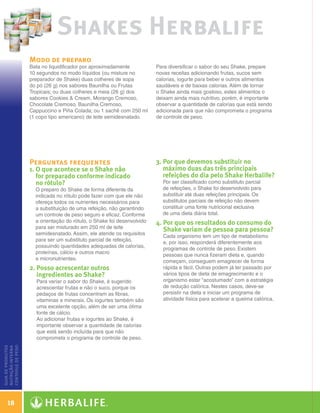 Shakes Herbalife
                   Modo de preparo
                   Bata no liquidificador por aproximadamente            Para diversificar o sabor do seu Shake, prepare
                   10 segundos no modo líquidos (ou misture no           novas receitas adicionando frutas, sucos sem
                   preparador de Shake) duas colheres de sopa            calorias, iogurte para beber e outros alimentos
                   do pó (26 g) nos sabores Baunilha ou Frutas           saudáveis e de baixas calorias. Além de tornar
                   Tropicais; ou duas colheres e meia (26 g) dos         o Shake ainda mais gostoso, estes alimentos o
                   sabores Cookies  Cream, Morango Cremoso,             deixam ainda mais nutritivo, porém, é importante
                   Chocolate Cremoso, Baunilha Cremoso,                  observar a quantidade de calorias que está sendo
                   Cappuccino e Piña Colada; ou 1 sachê com 250 ml       adicionada para que não comprometa o programa
                   (1 copo tipo americano) de leite semidesnatado.       de controle de peso.




                   Perguntas frequentes                                  3.  or que devemos substituir no
                                                                            P
                   1.  que acontece se o Shake não
                      O                                                     máximo duas das três principais
                      for preparado conforme indicado                       refeições do dia pelo Shake Herbalife?
                      no rótulo?                                           Por ser classificado como substituto parcial
                      O preparo do Shake de forma diferente da             de refeições, o Shake foi desenvolvido para
                      indicada no rótulo pode fazer com que ele não        substituir até duas refeições principais. Os
                      ofereça todos os nutrientes necessários para         substitutos parciais de refeição não devem
                      a substituição de uma refeição, não garantindo       constituir uma fonte nutricional exclusiva
                      um controle de peso seguro e eficaz. Conforme        de uma dieta diária total.
                      a orientação do rótulo, o Shake foi desenvolvido   4.  or que os resultados do consumo do
                                                                            P
                      para ser misturado em 250 ml de leite
                                                                            Shake variam de pessoa para pessoa?
                      semidesnatado. Assim, ele atende os requisitos
                                                                           Cada organismo tem um tipo de metabolismo
                      para ser um substituto parcial de refeição,
                                                                           e, por isso, responderá diferentemente aos
                      possuindo quantidades adequadas de calorias,
                                                                           programas de controle de peso. Existem
                      proteínas, cálcio e outros macro
                                                                           pessoas que nunca fizeram dieta e, quando
                      e micronutrientes.
                                                                           começam, conseguem emagrecer de forma
                   2.  osso acrescentar outros
                      P                                                    rápida e fácil. Outras podem já ter passado por
                      ingredientes ao Shake?                               vários tipos de dieta de emagrecimento e o
                      Para variar o sabor do Shake, é sugerido             organismo estar “acostumado” com a estratégia
                      acrescentar frutas e não o suco, porque os           de redução calórica. Nestes casos, deve-se
                      pedaços de frutas concentram as fibras,              persistir na dieta e iniciar um programa de
                      vitaminas e minerais. Os iogurtes também são         atividade física para acelerar a queima calórica.
                      uma excelente opção, além de ser uma ótima
                      fonte de cálcio.
                      Ao adicionar frutas e iogurtes ao Shake, é
                      importante observar a quantidade de calorias
                      que está sendo incluída para que não
                      comprometa o programa de controle de peso.
controle de peso
guia de produtos
nutrição interna




    18

  Guia - NI.indd 18                                                                                                            30/03/12 2:58 PM
 