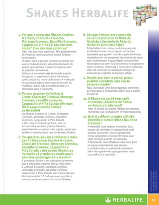 Shakes Herbalife
                    5.  or que o sabor dos Shakes Cookies
                       P                                              8.  or que é importante consumir
                                                                         P
                        Cream, Chocolate Cremoso,                       os outros produtos da linha de
                       Morango Cremoso, Baunilha Cremoso,                Nutrição e Controle de Peso da
                       Cappuccino e Piña Colada são mais                 Herbalife junto ao Shake?
                       doces? Eles são mais calóricos?                  A Herbalife criou outros produtos que junto
                      Não, não são mais calóricos. Têm praticamente     ao Shake formam um conjunto de opções
                      as mesmas calorias que os outros Shakes           saudáveis que podem contribuir para melhores
                      da Herbalife.                                     resultados em um programa de controle de peso,
                      O sabor doce é porque contém sucralose em         pois incrementam a quantidade de nutrientes
                      sua formulação (único adoçante derivado do        necessárias ao bom funcionamento do organismo
                      açúcar que oferece o dulçor do açúcar sem         como as fibras, vitaminas e minerais e proteínas,
                      as calorias do mesmo).                            além de promover a hidratação através do
                      Embora a sucralose seja produzida a partir        aumento da ingestão de líquidos (chás).
                      do açúcar, o organismo não a reconhece
                      como açúcar ou outro carboidrato. A molécula
                                                                      9.  epois que abrir o sachê, posso
                                                                         D
                      de sucralose passa pelo organismo sem se
                                                                         guardar o produto para usá-lo
                      modificar, isto é, não é metabolizada, e é         posteriormente?
                      eliminada após o consumo.                         Não. O produto deve ser preparado conforme
                                                                        as instruções e consumido assim que o sachê
                    6.  or que os potes de Cookies 
                       P                                                for aberto.
                       Cream, Chocolate Cremoso, Morango
                       Cremoso, Baunilha Cremoso,                     10.  Shake em sachê tem perfil
                                                                          O
                       Cappuccino e Piña Colada vêm mais                  nutricional diferente do Shake
                       cheios que os outros Shakes                        em formato tradicional?
                                                                         Não. O Shake em sachê oferece os mesmos
                       da Herbalife?                                     nutrientes que o Shake em formato tradicional.
                      Os Shakes Cookies  Cream, Chocolate
                      Cremoso, Morango Cremoso, Baunilha              11.  ual é a diferença entre o Shake
                                                                          Q
                      Cremoso, Cappuccino e Piña Colada                   Baunilha e o novo Shake Baunilha
                      e têm uma formulação própria, que os                Cremoso?
                      tornam mais aerados (menos densos)                 A Herbalife está sempre inovando. Sua
                      preenchendo um pouco mais o pote, ainda que        equipe de cientistas e especialistas está
                      tenham o mesmo peso que os demais Shakes.          sempre buscando novos ingredientes,
                                                                         novas aplicações e novas fórmulas para
                    7.  or que preciso usar 2 colheres e meia
                       P
                                                                         estar sempre à frente no mercado.
                       dos Shakes sabor Cookies  Cream,                 A fórmula do novo Shake é mais doce pois
                       Chocolate Cremoso, Morango Cremoso,               incorpora ingredientes que deixam
                       Baunilha Cremoso, Cappuccino e                    o produto mais ao paladar do brasileiro,
                       Piña Colada e dos outros Shakes da                além de ingredientes que garantem mais
                       Herbalife só 2 colheres sendo que o               consistência ao produto.
                       peso das embalagens é o mesmo?
                      A porção do Shake a ser utilizada é a mesma
                      que a dos outros sabores (26 g), mas como
                      o Cookies  Cream, Morango Cremoso,
                      Chocolate Cremoso, Baunilha Cremoso,
                                                                                                                                 nutrição de peso
                                                                                                                                 guia de produtos
                                                                                                                                 nutrição interna




                      Cappuccino e Piña Colada são menos densos,
                                                                                                                                 nutição interna




                      são necessárias 2,5 colheres para se obter a
                      mesma porção em peso dos outros Shakes.
                                                                                                                                 controle




                                                                                                                                     19

Guia - NI.indd 19                                                                                                           30/03/12 2:58 PM
 