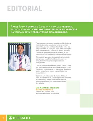 EDITORIAL

                   A missão da Herbalife é mudar a vida das pessoas,
                   proporcionando a melhor oportunidade de negócios
                   na venda direta e produtos de alta qualidade.


                                     Para que essa mensagem seja transmitida de forma
                                     eficiente, é preciso seguir uma série de normas
                                     e condutas, que por um lado são ditadas pelas leis
                                     e regulamentos de cada país e por outro são regidos
                                     pelos valores éticos e crenças da própria empresa.
                                     Portanto, é responsabilidade de cada um de nós
                                     transmitir as informações corretas sobre os produtos.
                                     É importante que, além de qualidade e tecnologia,
                                     a empresa e seus Distribuidores forneçam ao
                                     consumidor mensagens adequadas sobre
                                     seus produtos.
                                     Usar as informações de forma correta e ética é uma
                                     das melhores formas de promover e proteger você -
                                     Distribuidor Independente - e a empresa, garantindo,
                                     assim, um consumo seguro e a satisfação dos
                                     consumidores.
                                     Seja mais um embaixador da marca. Adote um
                                     estilo de vida saudável, utilize os produtos conforme
                                     recomendado e oriente seus clientes sempre
                                     segundo as informações e literaturas oficiais
                                     da Herbalife.


                                     Dr. Nataniel Viuniski
                                     Médico Nutrólogo
                                     Membro do Conselho para
                                     Assuntos Nutricionais da Herbalife




  2

Guia - NI.indd 2                                                                             30/03/12 2:57 PM
 