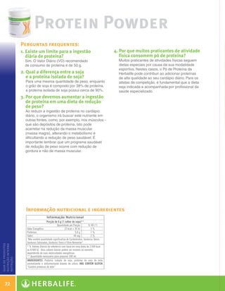 Protein Powder
                   Perguntas frequentes:
                   1. Existe um limite para a ingestão                  4.  or que muitos praticantes de atividade
                                                                            P
                      diária de proteína?                                   física consomem pó de proteína?
                      Sim. O Valor Diário (VD) recomendado                 Muitos praticantes de atividades físicas seguem
                      de consumo de proteína é de 50 g.                    dietas especiais por causa da sua modalidade
                                                                           esportiva. Nestes casos, o Pó de Proteína da
                   2.  ual a diferença entre a soja
                      Q                                                    Herbalife pode contribuir ao adicionar proteínas
                      e a proteína isolada de soja?                        de alta qualidade ao seu cardápio diário. Para os
                      Para uma mesma quantidade de peso, enquanto          atletas de competição, é fundamental que a dieta
                      o grão de soja é composto por 38% de proteína,       seja indicada e acompanhada por profissional da
                      a proteína isolada de soja possui cerca de 90%.      saúde especializado.
                   3.  or que devemos aumentar a ingestão
                      P
                      de proteína em uma dieta de redução
                      de peso?
                      Ao reduzir a ingestão de proteína no cardápio
                      diário, o organismo irá buscar este nutriente em
                      outras fontes, como, por exemplo, nos músculos -
                      que são depósitos de proteína. Isto pode
                      acarretar na redução da massa muscular
                      (massa magra), alterando o metabolismo e
                      dificultando a redução de peso saudável. É
                      importante lembrar que um programa saudável
                      de redução de peso ocorre com redução de
                      gordura e não de massa muscular.




                      Informação nutricional e ingredientes
guia de produtos
nutrição interna
nutrição




    22

  Guia - NI.indd 22                                                                                                            30/03/12 2:58 PM
 