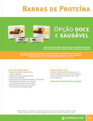 Barras de Proteína

                                                                                        Opção doce
                                                                                        e saudável
                                                                        Barra com recheio sabor artificial brownie e cobertura de chocolate
                                                                       Barra com recheio sabor artificial de limão e cobertura de chocolate

                                As Barras de Proteína Herbalife são formuladas com proteínas de alto valor
                                 biológico e são uma excelente opção de lanche saudável ou para momentos
                                          de desejo por doces, já que são cobertas por chocolate.




                Por que consumir?                                                 Sugestão de uso
                •  judam a reduzir os picos de fome
                  A                                                               Consumir as Barras de Proteína como um
                  entre as refeições;                                             lanche saudável, entre as principais refeições.
                •  ontêm cerca de 10 g de proteínas
                  C                                                               Consumir até duas porções por dia, sendo
                  de alto valor biológico;                                        uma de cada vez.
                • Cada barra possui, aproximadamente, 140 calorias;
                •  ois deliciosos sabores com cobertura
                  D                                                               Saiba mais sobre proteínas na pág.9.
                  de chocolate: Brownie e Citrus Lemon;
                •  limento fácil de transportar que pode
                  A
                  ser consumido em qualquer lugar.




                            #0030 • Brownie • com proteína isolada de soja e de soro de leite • caixa com 7 barras • 10,15PV
                              #0031 • Citrus Lemon • com proteína isolada de soro de leite • caixa com 7 barras • 10,15PV



                                                                                                                                            23

Guia - NI.indd 23                                                                                                                   30/03/12 2:58 PM
 