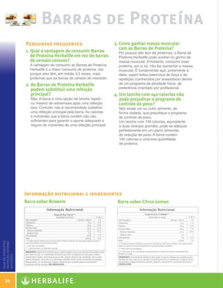 Barras de Proteína
                      Perguntas frequentes                                3.  omo ganhar massa muscular
                                                                             C
                                                                             com as Barras de Proteína?
                      1.  ual a vantagem de consumir Barras
                         Q                                                  Por possuir alto teor de proteínas, a Barra de
                         de Proteína Herbalife em vez de barras             Proteína Herbalife pode auxiliar no ganho de
                         de cereais comuns?                                 massa muscular. Entretanto, consumir mais
                        A vantagem de consumir as Barras de Proteína        proteína, por si só, não faz aumentar a massa
                        Herbalife é o maior consumo de proteína, isto       muscular. É fundamental que, juntamente à
                        porque elas têm, em média 3,5 vezes, mais           dieta, sejam feitos exercícios de força e de
                        proteínas que as barras de cereais do mercado.      repetição (conhecidos por anaeróbios) dentro
                      2.  s Barras de Proteína Herbalife
                         A                                                  de um programa de atividade física, de
                         podem substituir uma refeição                      preferência orientado por profissional.
                         principal?                                       4. Um lanche com 140 calorias não
                        Não. A barra é uma opção de lanche rápido            pode prejudicar o programa de
                        ou mesmo de sobremesa após uma refeição              controle de peso?
                        leve. Contudo, não é recomendado substituir         Não existe um ou outro alimento, de
                        uma refeição principal pela barra. As calorias      forma isolada, que prejudique o programa
                        e nutrientes que a barra contém não são             de controle de peso.
                        suficientes para garantir o aporte adequado e       Um lanche com 140 calorias, equivalente
                        seguro de nutrientes de uma refeição principal.     a duas laranjas grandes, pode se adequar
                                                                            perfeitamente em um plano alimentar
                                                                            de redução de peso. A barra contém
                                                                            140 calorias e uma boa quantidade
                                                                            de proteína.




                      Informação nutricional e ingredientes
                      Barra sabor Brownie                                  Barra sabor Citrus Lemon
guia de produtos
nutrição interna
nutrição




    24

  Guia - NI.indd 24                                                                                                          30/03/12 2:58 PM
 