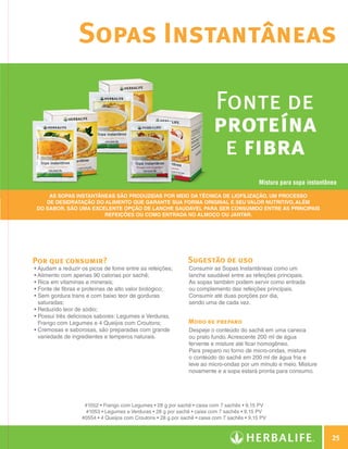 Sopas Instantâneas

                                                                                             Fonte de
                                                                                             proteína
                                                                                              e fibra
                                                                                                                Mistura para sopa instantânea

                         As Sopas Instantâneas são produzidas por meio da técnica de liofilização, um processo
                        de desidratação do alimento que garante sua forma original e seu valor nutritivo, além
                     do sabor. São uma excelente opção de lanche saudável para ser consumido entre as principais
                                           refeições ou como entrada no almoço ou jantar.




                Por que consumir?                                                 Sugestão de uso
                    • Ajudam a reduzir os picos de fome entre as refeições;        Consumir as Sopas Instantâneas como um
                    • Alimento com apenas 90 calorias por sachê;                   lanche saudável entre as refeições principais.
                    • Rica em vitaminas e minerais;                                As sopas também podem servir como entrada
                    • Fonte de fibras e proteínas de alto valor biológico;         ou complemento das refeições principais.
                    •  em gordura trans e com baixo teor de gorduras
                      S                                                            Consumir até duas porções por dia,
                      saturadas;                                                   sendo uma de cada vez.
                    • Reduzido teor de sódio;
                    •  ossui três deliciosos sabores: Legumes e Verduras,
                      P
                      Frango com Legumes e 4 Queijos com Croutons;                 Modo de preparo
                    •  remosas e saborosas, são preparadas com grande
                      C                                                            Despeje o conteúdo do sachê em uma caneca
                      variedade de ingredientes e temperos naturais.               ou prato fundo. Acrescente 200 ml de água
                                                                                   fervente e misture até ficar homogêneo.
                                                                                   Para preparo no forno de micro-ondas, misture
                                                                                   o conteúdo do sachê em 200 ml de água fria e
                                                                                   leve ao micro-ondas por um minuto e meio. Misture
                                                                                   novamente e a sopa estará pronta para consumo.




                                       #1052 • Frango com Legumes • 28 g por sachê • caixa com 7 sachês • 9,15 PV
                                       #1053 • Legumes e Verduras • 28 g por sachê • caixa com 7 sachês • 9,15 PV
                                      #0554 • 4 Queijos com Croutons • 28 g por sachê • caixa com 7 sachês • 9,15 PV



                                                                                                                                               25

Guia - NI.indd 25                                                                                                                      30/03/12 2:58 PM
 